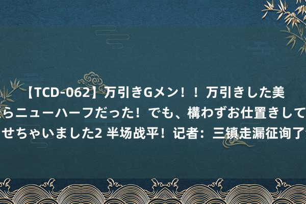 【TCD-062】万引きGメン！！万引きした美女を折檻しようと思ったらニューハーフだった！でも、構わずお仕置きして射精させちゃいました2 半场战平！记者：三镇走漏征询了津门虎布置，不给两侧险阻契机