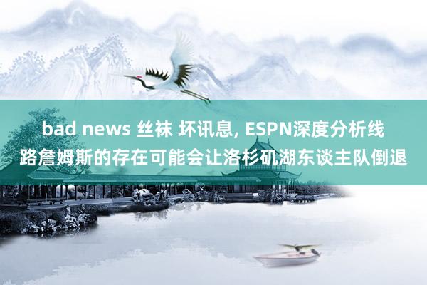bad news 丝袜 坏讯息， ESPN深度分析线路詹姆斯的存在可能会让洛杉矶湖东谈主队倒退