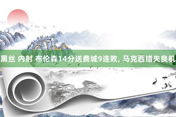 黑丝 内射 布伦森14分送费城9连败， 马克西错失良机