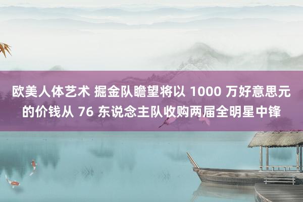 欧美人体艺术 掘金队瞻望将以 1000 万好意思元的价钱从 76 东说念主队收购两届全明星中锋