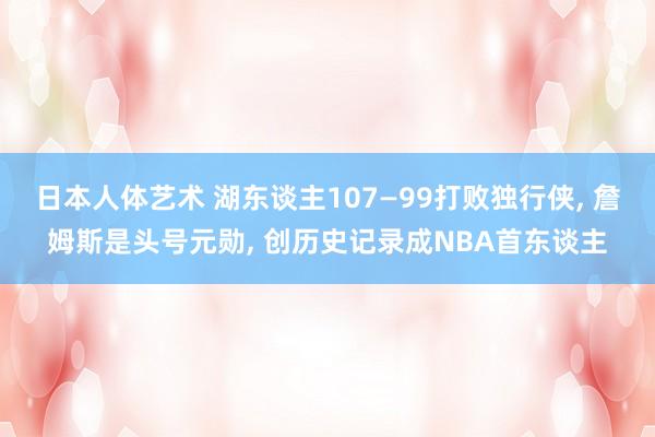 日本人体艺术 湖东谈主107—99打败独行侠， 詹姆斯是头号元勋， 创历史记录成NBA首东谈主