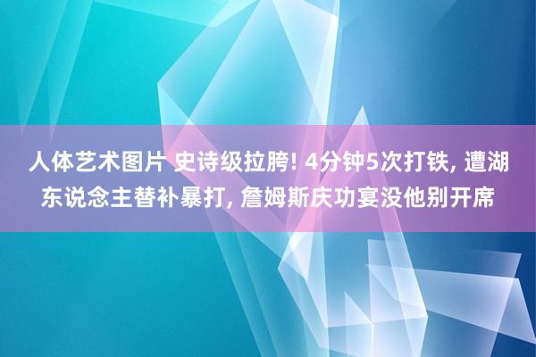 人体艺术图片 史诗级拉胯! 4分钟5次打铁， 遭湖东说念主替补暴打， 詹姆斯庆功宴没他别开席