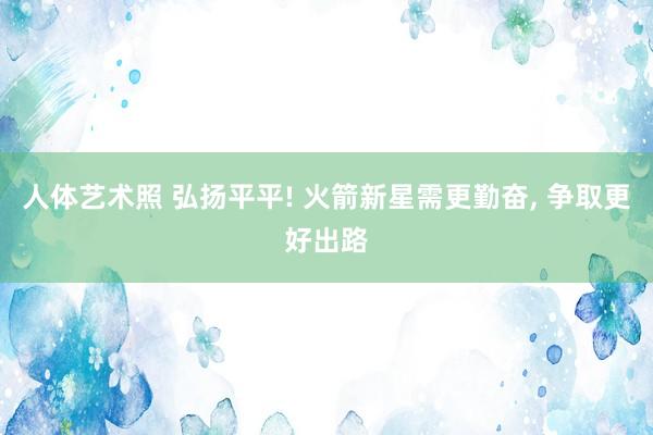 人体艺术照 弘扬平平! 火箭新星需更勤奋， 争取更好出路