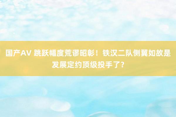 国产AV 跳跃幅度荒谬昭彰！铁汉二队侧翼如故是发展定约顶级投手了？