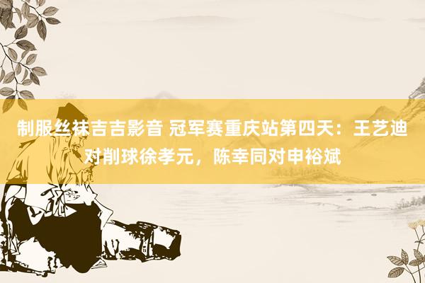制服丝袜吉吉影音 冠军赛重庆站第四天：王艺迪对削球徐孝元，陈幸同对申裕斌