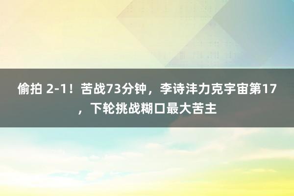 偷拍 2-1！苦战73分钟，李诗沣力克宇宙第17，下轮挑战糊口最大苦主