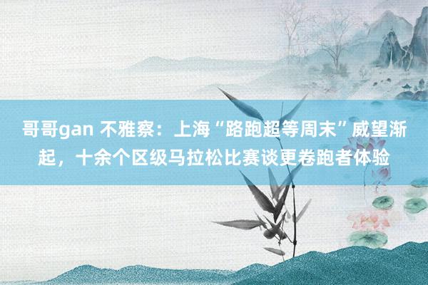 哥哥gan 不雅察：上海“路跑超等周末”威望渐起，十余个区级马拉松比赛谈更卷跑者体验