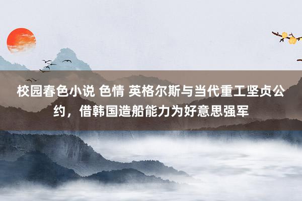 校园春色小说 色情 英格尔斯与当代重工坚贞公约，借韩国造船能力为好意思强军