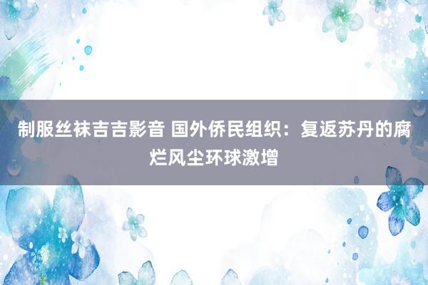 制服丝袜吉吉影音 国外侨民组织：复返苏丹的腐烂风尘环球激增