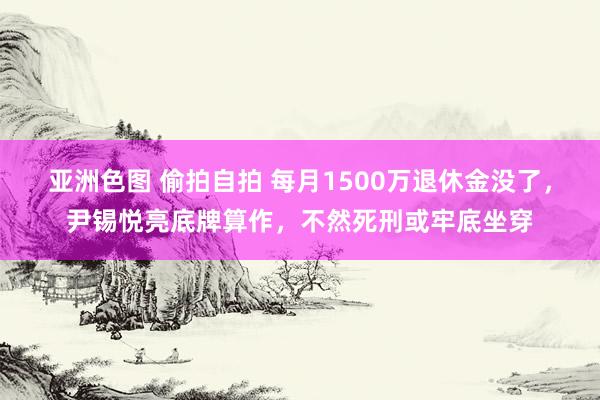 亚洲色图 偷拍自拍 每月1500万退休金没了，尹锡悦亮底牌算作，不然死刑或牢底坐穿