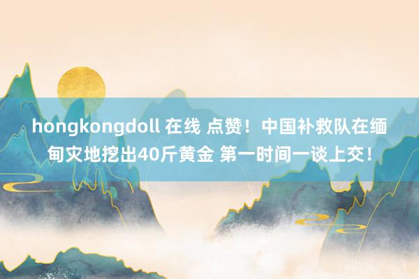 hongkongdoll 在线 点赞！中国补救队在缅甸灾地挖出40斤黄金 第一时间一谈上交！