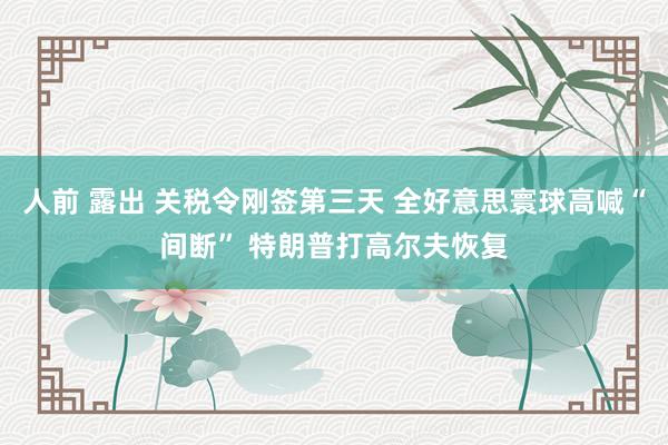 人前 露出 关税令刚签第三天 全好意思寰球高喊“间断” 特朗普打高尔夫恢复