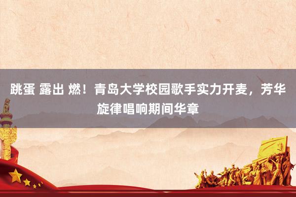 跳蛋 露出 燃！青岛大学校园歌手实力开麦，芳华旋律唱响期间华章