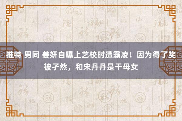 推特 男同 姜妍自曝上艺校时遭霸凌！因为得了奖被孑然，和宋丹丹是干母女