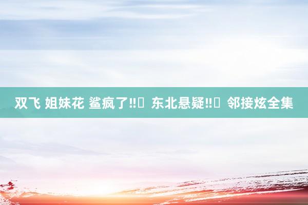 双飞 姐妹花 鲨疯了‼️东北悬疑‼️邻接炫全集
