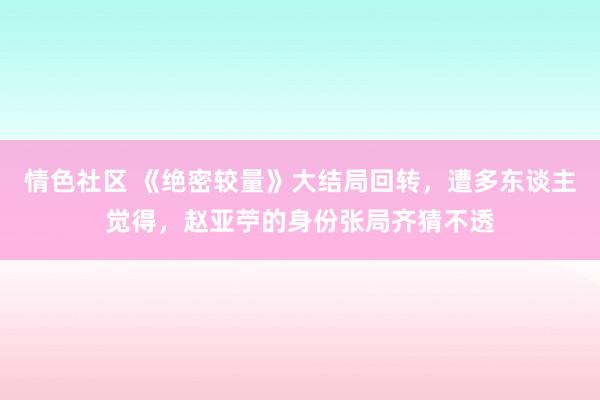 情色社区 《绝密较量》大结局回转，遭多东谈主觉得，赵亚苧的身份张局齐猜不透