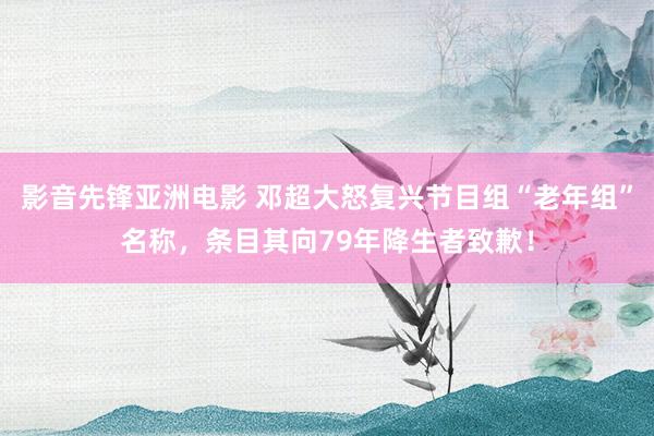 影音先锋亚洲电影 邓超大怒复兴节目组“老年组”名称，条目其向79年降生者致歉！