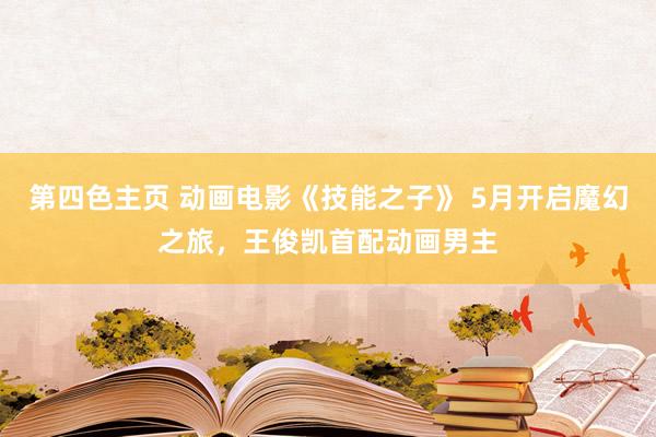 第四色主页 动画电影《技能之子》 5月开启魔幻之旅，王俊凯首配动画男主
