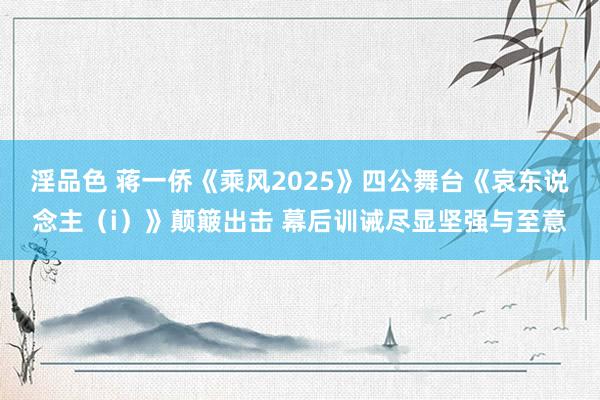 淫品色 蒋一侨《乘风2025》四公舞台《哀东说念主（i）》颠簸出击 幕后训诫尽显坚强与至意