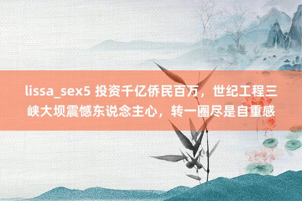 lissa_sex5 投资千亿侨民百万，世纪工程三峡大坝震憾东说念主心，转一圈尽是自重感