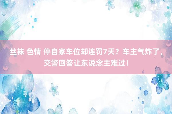 丝袜 色情 停自家车位却连罚7天？车主气炸了，交警回答让东说念主难过！