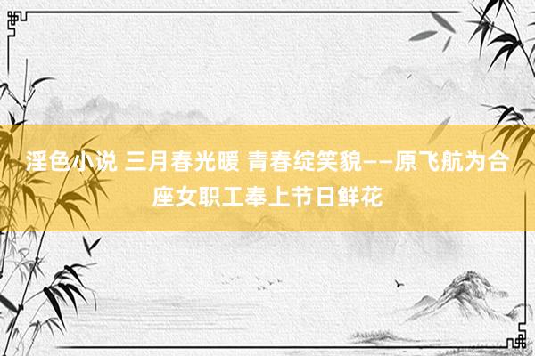 淫色小说 三月春光暖 青春绽笑貌——原飞航为合座女职工奉上节日鲜花