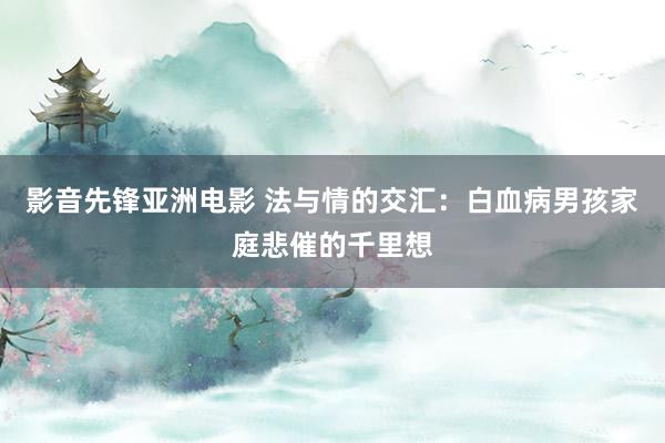 影音先锋亚洲电影 法与情的交汇：白血病男孩家庭悲催的千里想