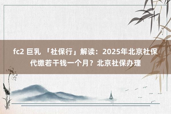 fc2 巨乳 「社保行」解读：2025年北京社保代缴若干钱一个月？北京社保办理
