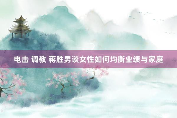 电击 调教 蒋胜男谈女性如何均衡业绩与家庭