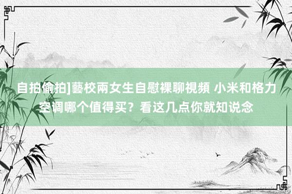 自拍偷拍]藝校兩女生自慰裸聊視頻 小米和格力空调哪个值得买？看这几点你就知说念