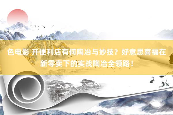色电影 开便利店有何陶冶与妙技？好意思喜福在新零卖下的实战陶冶全领路！