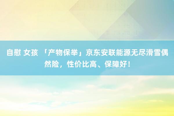 自慰 女孩 「产物保举」京东安联能源无尽滑雪偶然险，性价比高、保障好！