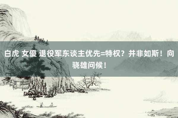 白虎 女優 退役军东谈主优先=特权？并非如斯！向骁雄问候！