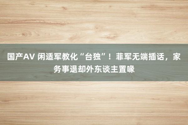 国产AV 闲适军教化“台独”！菲军无端插话，家务事退却外东谈主置喙