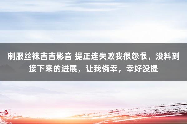 制服丝袜吉吉影音 提正连失败我很怨恨，没料到接下来的进展，让我侥幸，幸好没提