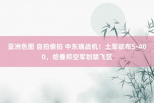 亚洲色图 自拍偷拍 中东嗅战机！土军欲布S-400，给番邦空军划禁飞区