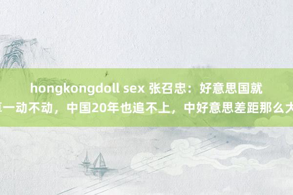 hongkongdoll sex 张召忠：好意思国就算一动不动，中国20年也追不上，中好意思差距那么大？
