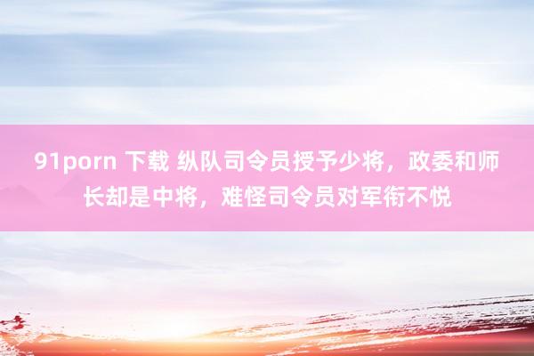 91porn 下载 纵队司令员授予少将，政委和师长却是中将，难怪司令员对军衔不悦