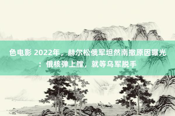 色电影 2022年，赫尔松俄军坦然南撤原因曝光：俄核弹上膛，就等乌军脱手