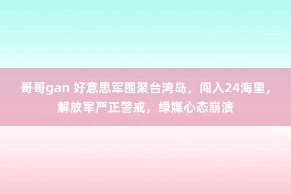 哥哥gan 好意思军围聚台湾岛，闯入24海里，解放军严正警戒，绿媒心态崩溃