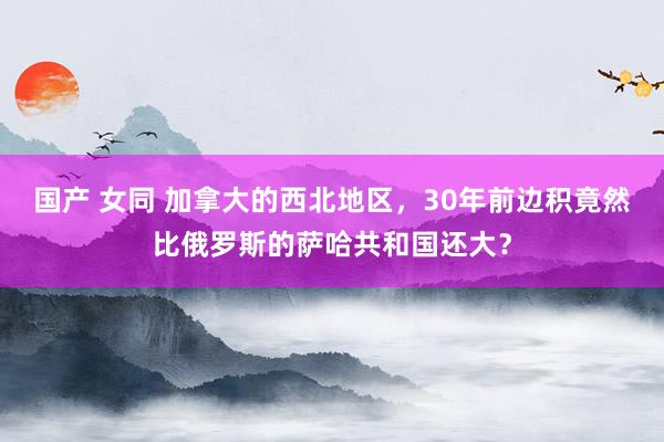 国产 女同 加拿大的西北地区，30年前边积竟然比俄罗斯的萨哈共和国还大？