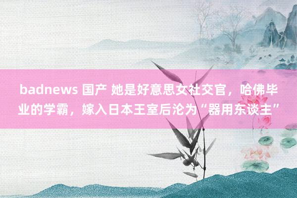 badnews 国产 她是好意思女社交官，哈佛毕业的学霸，嫁入日本王室后沦为“器用东谈主”