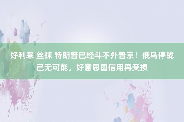 好利来 丝袜 特朗普已经斗不外普京！俄乌停战已无可能，好意思国信用再受损