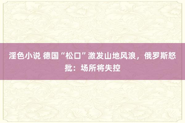 淫色小说 德国“松口”激发山地风浪，俄罗斯怒批：场所将失控