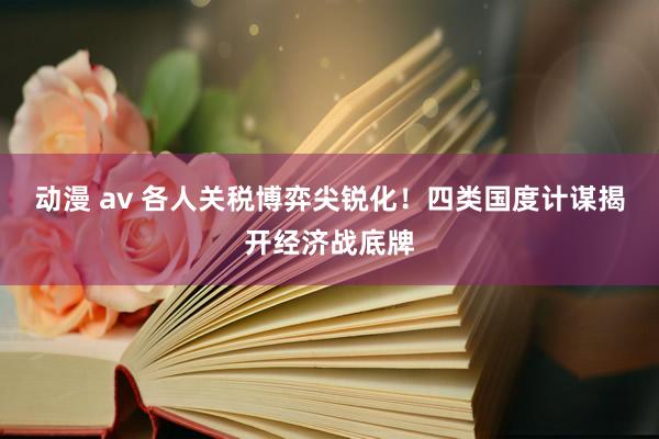 动漫 av 各人关税博弈尖锐化！四类国度计谋揭开经济战底牌