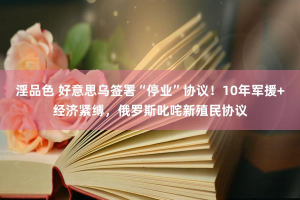 淫品色 好意思乌签署“停业”协议！10年军援+经济紧缚，俄罗斯叱咤新殖民协议