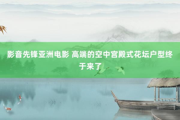 影音先锋亚洲电影 高端的空中宫殿式花坛户型终于来了