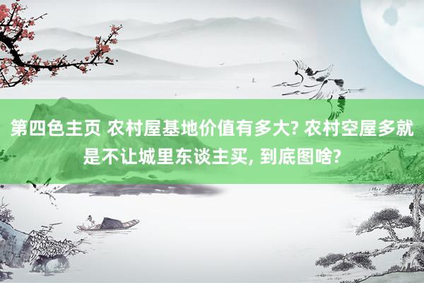 第四色主页 农村屋基地价值有多大? 农村空屋多就是不让城里东谈主买， 到底图啥?