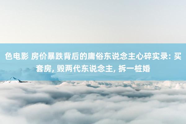 色电影 房价暴跌背后的庸俗东说念主心碎实录: 买套房， 毁两代东说念主， 拆一桩婚