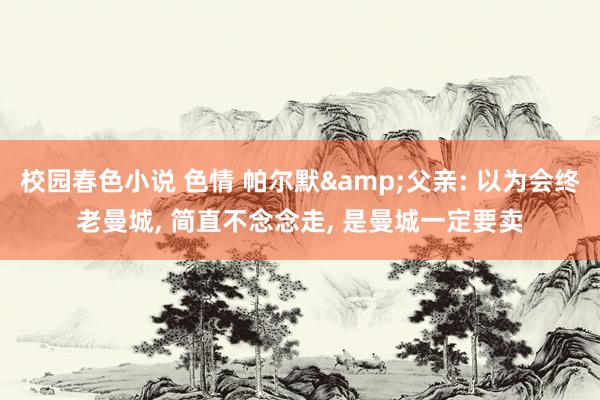 校园春色小说 色情 帕尔默&父亲: 以为会终老曼城， 简直不念念走， 是曼城一定要卖